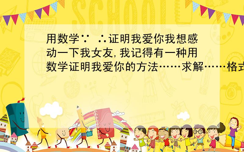 用数学∵ ∴证明我爱你我想感动一下我女友,我记得有一种用数学证明我爱你的方法……求解……格式是这样的∵ ……∴ ……∵ ……∴ ……∵ ……∴ ……最后得出结论