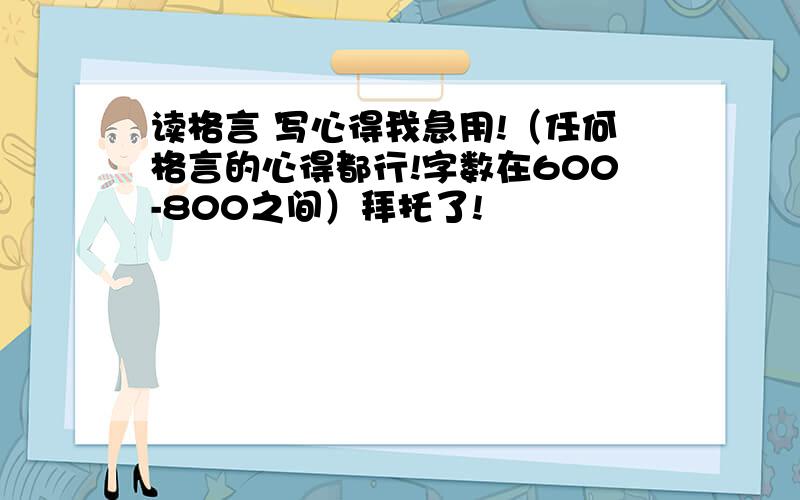 读格言 写心得我急用!（任何格言的心得都行!字数在600-800之间）拜托了!