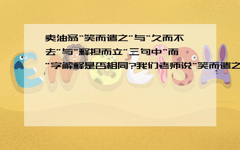 卖油翁“笑而遣之”与“久而不去”与“释担而立”三句中“而”字解释是否相同?我们老师说“笑而遣之”的“而”和“久而不去”与“释担而立”中的一个“而”一样，另一个不同