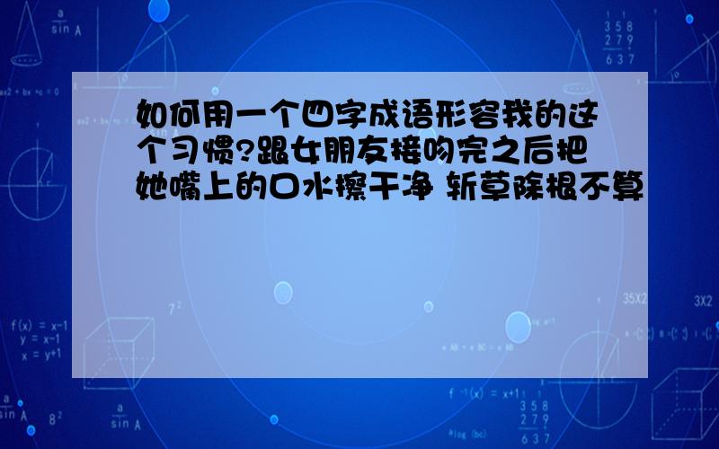 如何用一个四字成语形容我的这个习惯?跟女朋友接吻完之后把她嘴上的口水擦干净 斩草除根不算