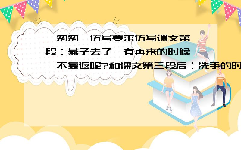 《匆匆》仿写要求仿写课文第一段：燕子去了,有再来的时候……不复返呢?和课文第三段后：洗手的时候……在叹息里闪过.快,