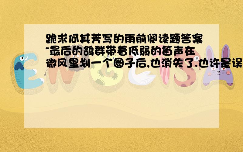 跪求何其芳写的雨前阅读题答案~最后的鸽群带着低弱的笛声在微风里划一个圈子后,也消失了.也许是误认这灰暗的凄冷的天空为夜色的来袭,或是也预感到风雨的将至,遂过早地飞回它们温暖