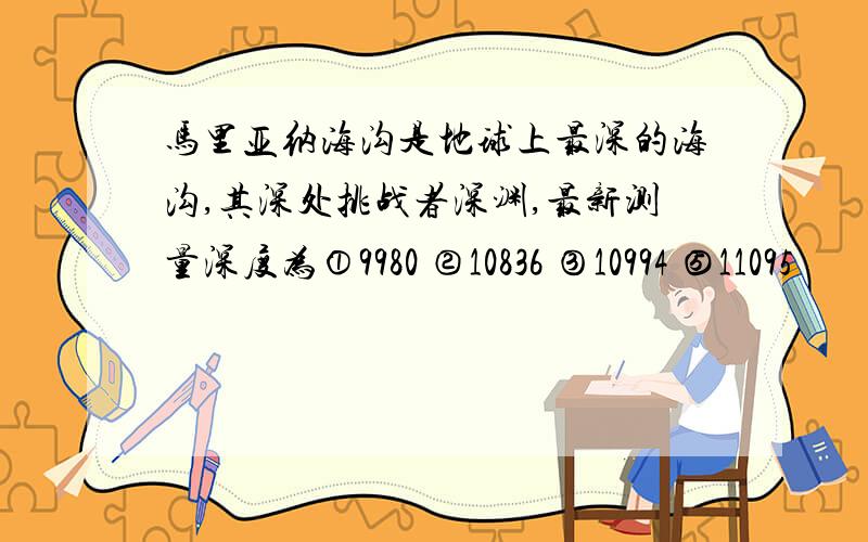 马里亚纳海沟是地球上最深的海沟,其深处挑战者深渊,最新测量深度为①9980 ②10836 ③10994 ⑤11095