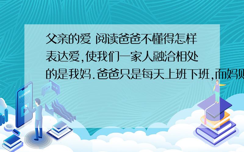 父亲的爱 阅读爸爸不懂得怎样表达爱,使我们一家人融洽相处的是我妈.爸爸只是每天上班下班,而妈则把我做过的错事开列清单,然后由爸爸来责骂我.有一次我偷了一块糖果,他要我把它送回去