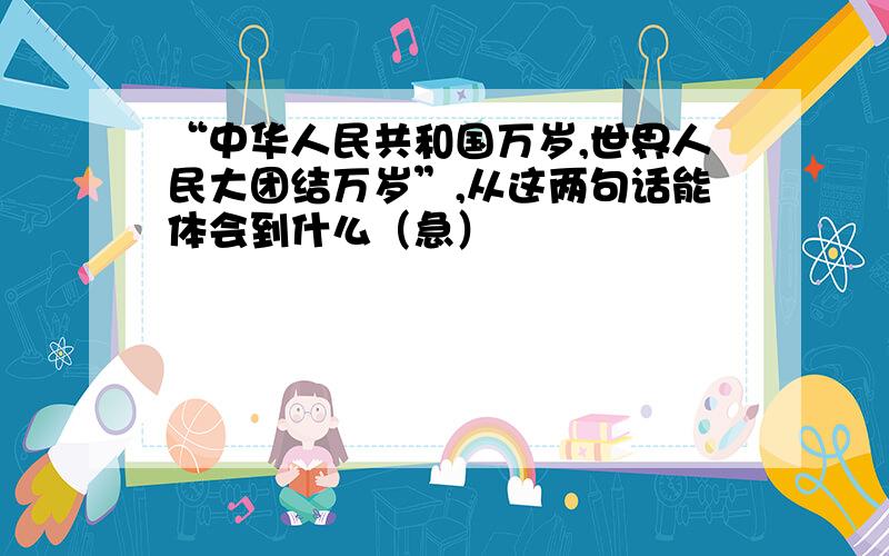 “中华人民共和国万岁,世界人民大团结万岁”,从这两句话能体会到什么（急）