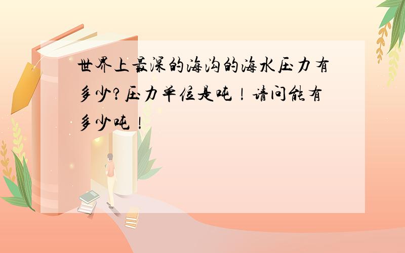 世界上最深的海沟的海水压力有多少?压力单位是吨！请问能有多少吨！