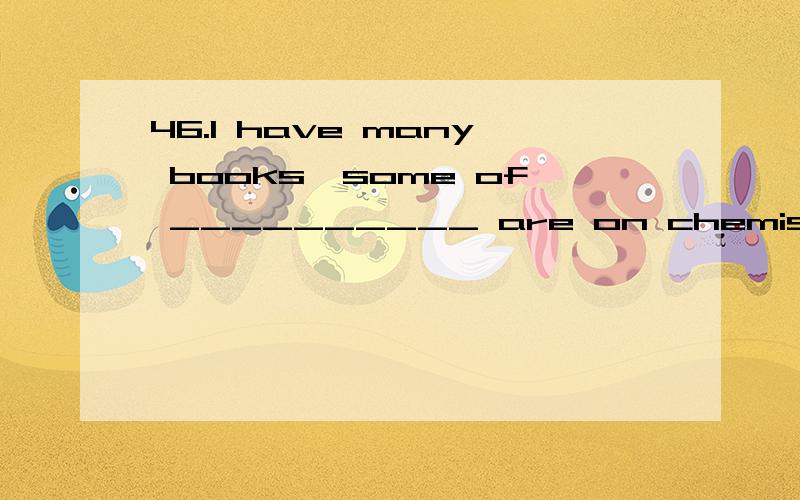 46.I have many books,some of __________ are on chemistry.1.I have many books,some of __________ are on chemistry.A.them B.that C.which D.those 2.They were interested __________ you told them.A.in which B.in that C.all that D.in everything 3.The astro