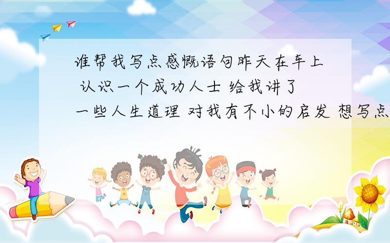 谁帮我写点感慨语句昨天在车上 认识一个成功人士 给我讲了一些人生道理 对我有不小的启发 想写点感慨的语句 开始文化有限 请朋友来帮忙