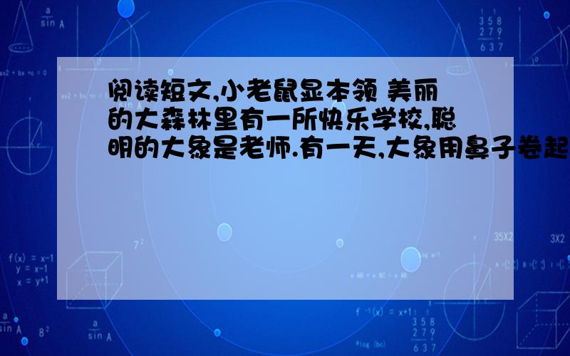 阅读短文,小老鼠显本领 美丽的大森林里有一所快乐学校,聪明的大象是老师.有一天,大象用鼻子卷起一个鸡蛋,放在高高的树墩上问：“谁能把鸡蛋完整地拿下来?”小猴说：“我来!”他用头