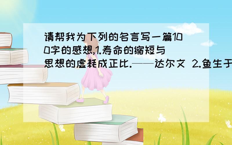 请帮我为下列的名言写一篇100字的感想,1.寿命的缩短与思想的虚耗成正比.——达尔文 2.鱼生于水,死于水；草木生于土,死于土；人生于道,死于道.3.生命,只要你充分利用,它便是长久的.4.假如