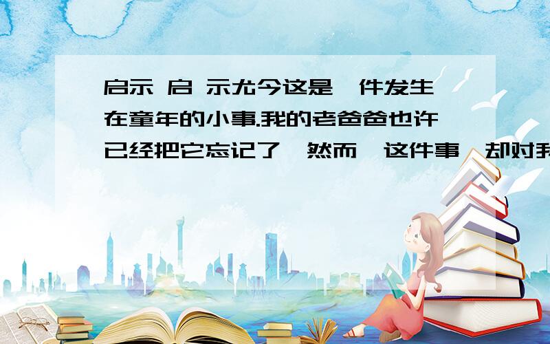 启示 启 示尤今这是一件发生在童年的小事.我的老爸爸也许已经把它忘记了,然而,这件事,却对我的一生或多或少地起了影响.那年,我9岁.一日,坐在靠近门边的桌前写大楷.门铃响了,爸爸应门,