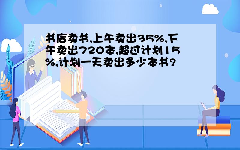 书店卖书,上午卖出35%,下午卖出720本,超过计划15%,计划一天卖出多少本书?