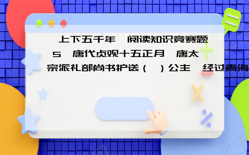 《上下五千年》阅读知识竞赛题 5、唐代贞观十五正月,唐太宗派礼部尚书护送（ ）公主,经过青海入吐蕃与松赞干布完婚.她对吐蕃经济、文化的发展和唐蕃关系的加强,起了很大的促进作用.6