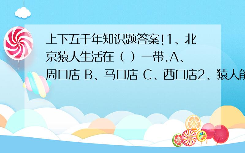 上下五千年知识题答案!1、北京猿人生活在（ ）一带.A、周口店 B、马口店 C、西口店2、猿人能够制造和使用工具,这种工具很简单,一件是（ ）,一件是（ ）.A、铁棒、石头 B、木棒、石头 C、