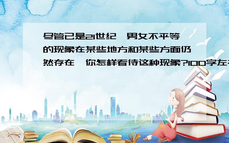 尽管已是21世纪,男女不平等的现象在某些地方和某些方面仍然存在,你怎样看待这种现象?100字左右!急!