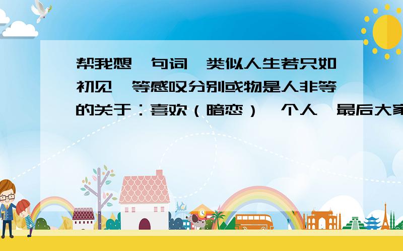 帮我想一句词,类似人生若只如初见,等感叹分别或物是人非等的关于：喜欢（暗恋）一个人,最后大家各有各的路走,属于一个人的青涩故事,没有结果的故事