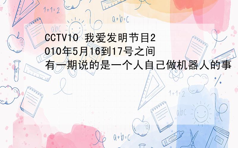 CCTV10 我爱发明节目2010年5月16到17号之间有一期说的是一个人自己做机器人的事 好像是个白领最后不敢了弄旧物做机器人什么的 谁知道叫什么名