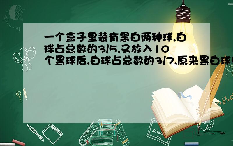 一个盒子里装有黑白两种球,白球占总数的3/5,又放入10个黑球后,白球占总数的3/7,原来黑白球各多少个?