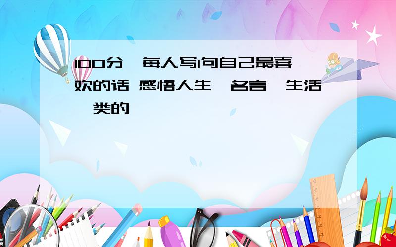 100分,每人写1句自己最喜欢的话 感悟人生,名言,生活一类的