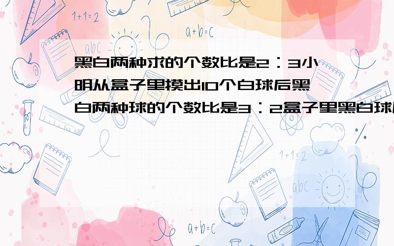 黑白两种求的个数比是2：3小明从盒子里摸出10个白球后黑白两种球的个数比是3：2盒子里黑白球原来有多少个