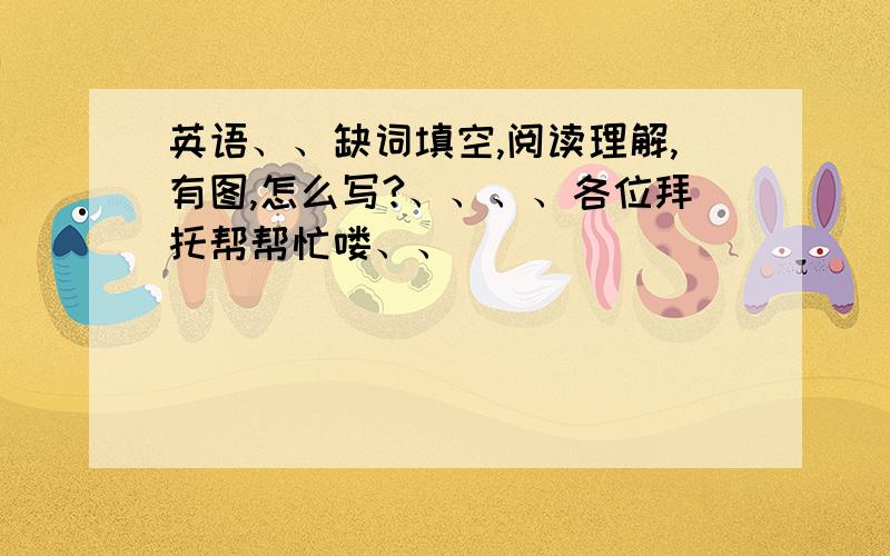 英语、、缺词填空,阅读理解,有图,怎么写?、、、、各位拜托帮帮忙喽、、