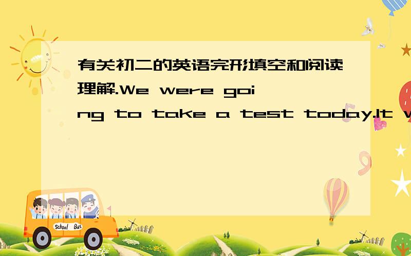 有关初二的英语完形填空和阅读理解.We were going to take a test today.It world show if we were _1_to get in an honors class next year.But ,I didn't think it was_2 for me .It was the math part----my favourite.We took the test by computer