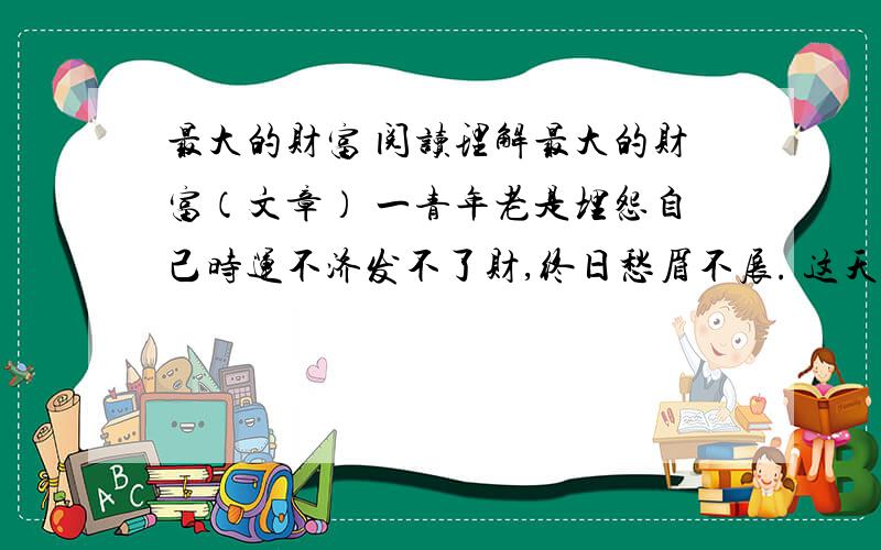 最大的财富 阅读理解最大的财富（文章） 一青年老是埋怨自己时运不济发不了财,终日愁眉不展. 这天来了一个须发皆白的老人,问：“年轻人,干吗不高兴 ?” “我不明白 ,为什么我总是那么