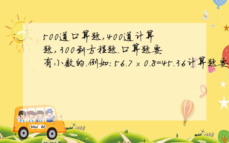 500道口算题,400道计算题,300到方程题.口算题要有小数的.例如：56.7×0.8=45.36计算题要200道脱式题,200道竖式计算题（四年级的）方程题要简单点的.例如：37x-65=89