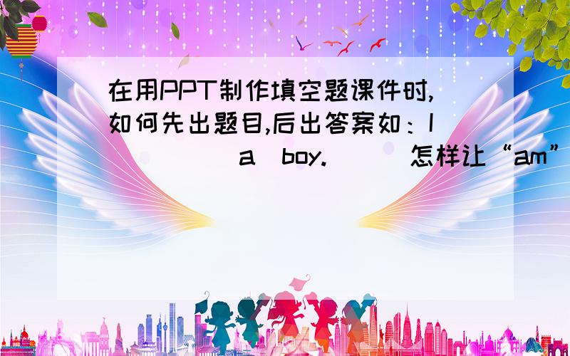 在用PPT制作填空题课件时,如何先出题目,后出答案如：I_____a  boy.      怎样让“am”飞入横线上?     请告诉我详细步骤,谢谢.