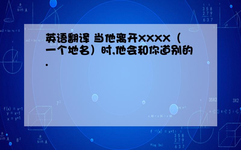 英语翻译 当他离开XXXX（一个地名）时,他会和你道别的.