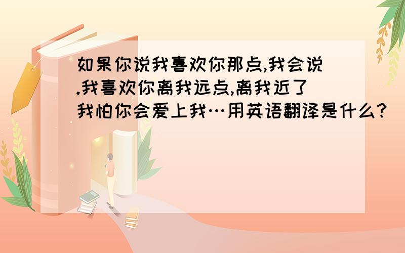 如果你说我喜欢你那点,我会说.我喜欢你离我远点,离我近了我怕你会爱上我…用英语翻译是什么?