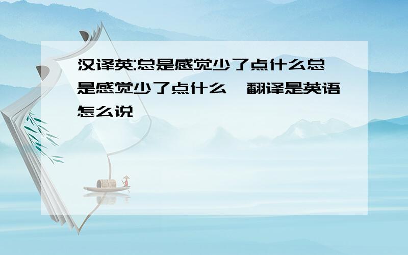 汉译英:总是感觉少了点什么总是感觉少了点什么,翻译是英语怎么说