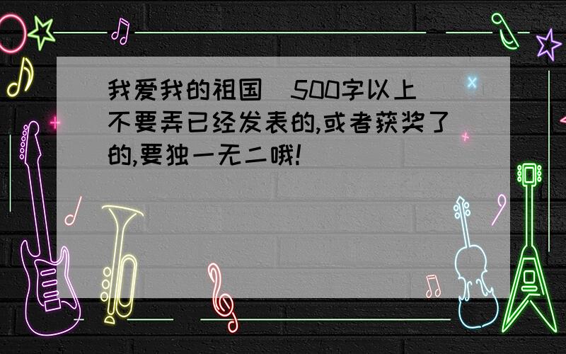 我爱我的祖国  500字以上不要弄已经发表的,或者获奖了的,要独一无二哦!