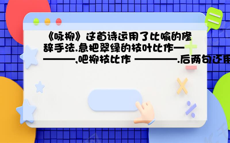 《咏柳》这首诗运用了比喻的修辞手法.急把翠绿的枝叶比作————,吧柳枝比作 ————.后两句还用————的形式,把对柳树的 赞美升华到对————的赞美.咏柳 【唐】贺知章 碧玉妆