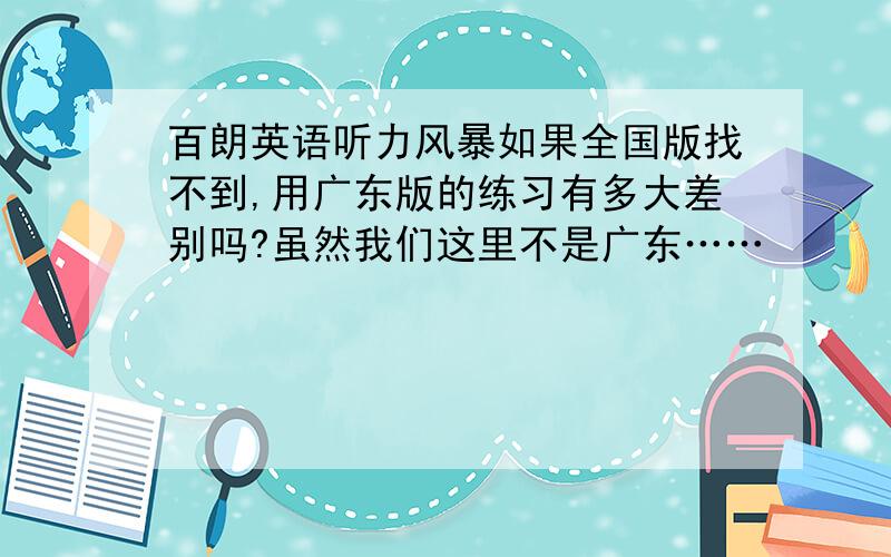 百朗英语听力风暴如果全国版找不到,用广东版的练习有多大差别吗?虽然我们这里不是广东……