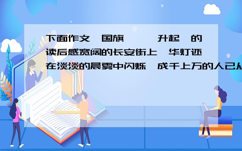 下面作文《国旗,冉冉升起》的读后感宽阔的长安街上,华灯还在淡淡的晨雾中闪烁,成千上万的人已从四面八方汇集到天安门广场,急切地等待着中华人民共和国国庆日升旗仪式这一庄严时刻的