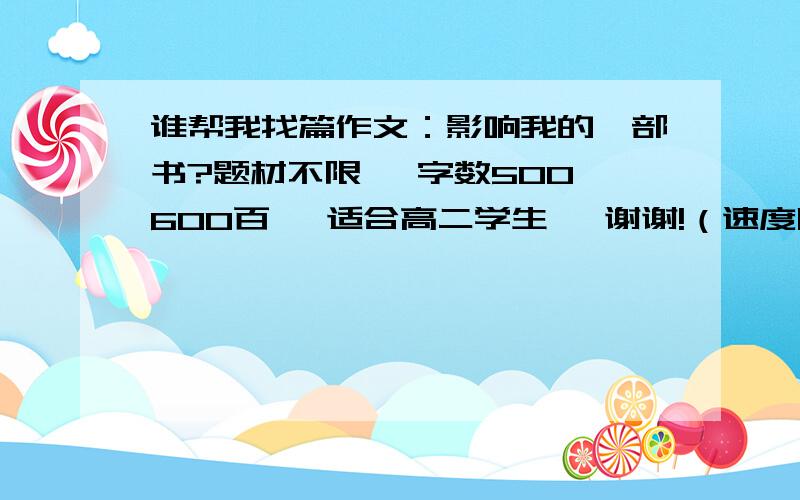 谁帮我找篇作文：影响我的一部书?题材不限、 字数500,600百、 适合高二学生、 谢谢!（速度阿……）