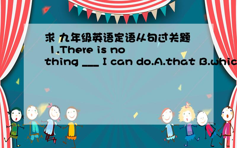 求 九年级英语定语从句过关题 1.There is nothing ___ I can do.A.that B.which?C.who D.what?2.Do you know the man ___ is wearing glasses?A.who B.which C.what D.where?4.I'll never forget the day ___ I first met her.A.what B.who?C.which D.when