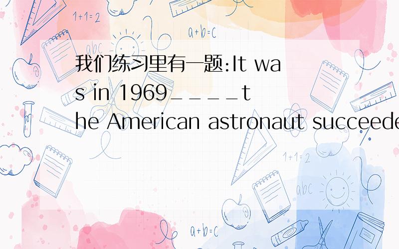 我们练习里有一题:It was in 1969____the American astronaut succeeded in landing on the moon A.that Bwhich Cwhen D in which 我们老师说答案是A 我觉得是C 她说是It be+被强调部分的结构 但我在课外书看过这句话 ..It w