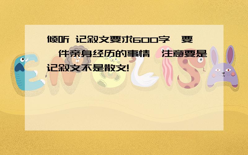 倾听 记叙文要求600字,要一件亲身经历的事情,注意要是记叙文不是散文!