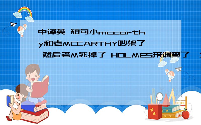 中译英 短句小mccarthy和老MCCARTHY吵架了 然后老M死掉了 HOLMES来调查了,大家认为是小M杀了他爸,HOLMES不是,经过HOLMES的调查 结果是小M的老婆ALICE她爸Turner杀了大M,证明了小M是无辜的.