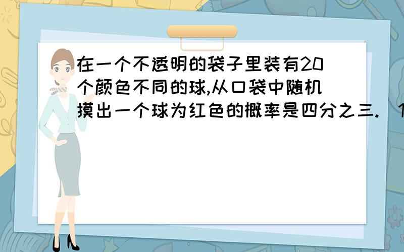 在一个不透明的袋子里装有20个颜色不同的球,从口袋中随机摸出一个球为红色的概率是四分之三.（1）求袋子中共有多个红球.（2）若从口袋中随机摸出一个球是红球的概率为三分之二,则需