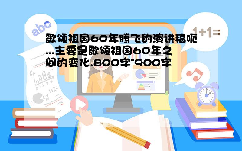 歌颂祖国60年腾飞的演讲稿呃...主要是歌颂祖国60年之间的变化.800字~900字