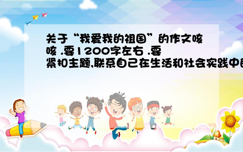 关于“我爱我的祖国”的作文咳咳 .要1200字左右 .要紧扣主题,联系自己在生活和社会实践中的亲身体会.叙述自己对祖国辉煌成就和家乡巨大变化的认识和感受.