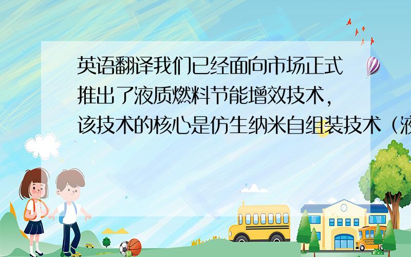 英语翻译我们已经面向市场正式推出了液质燃料节能增效技术,该技术的核心是仿生纳米自组装技术（液态）,主要成分为活性纳米水因子（直径）,相关专利已获得授权,目前在国际国内同类产