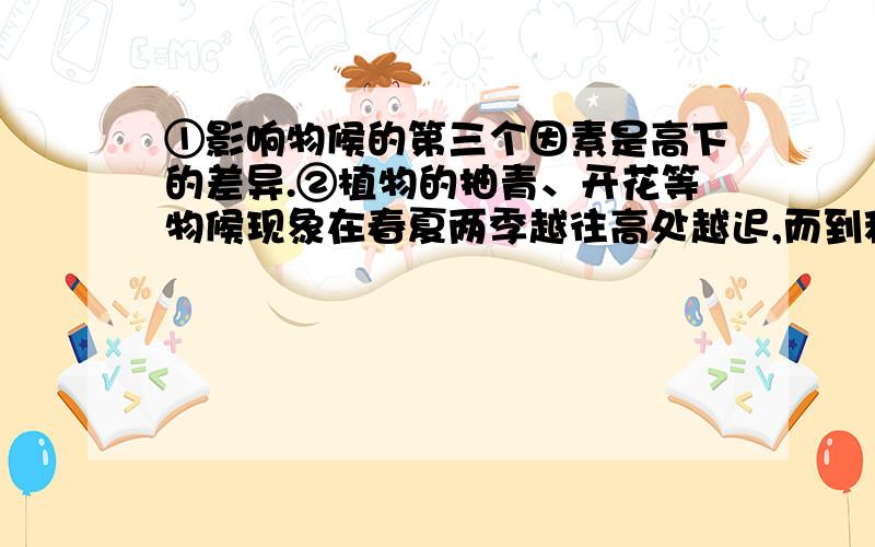 ①影响物候的第三个因素是高下的差异.②植物的抽青、开花等物候现象在春夏两季越往高处越迟,而到秋天乔木的落叶则越往高处越早.③不过研究这个因素要考虑到特殊的情况.④例如秋冬之