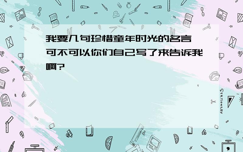 我要几句珍惜童年时光的名言,可不可以你们自己写了来告诉我啊?