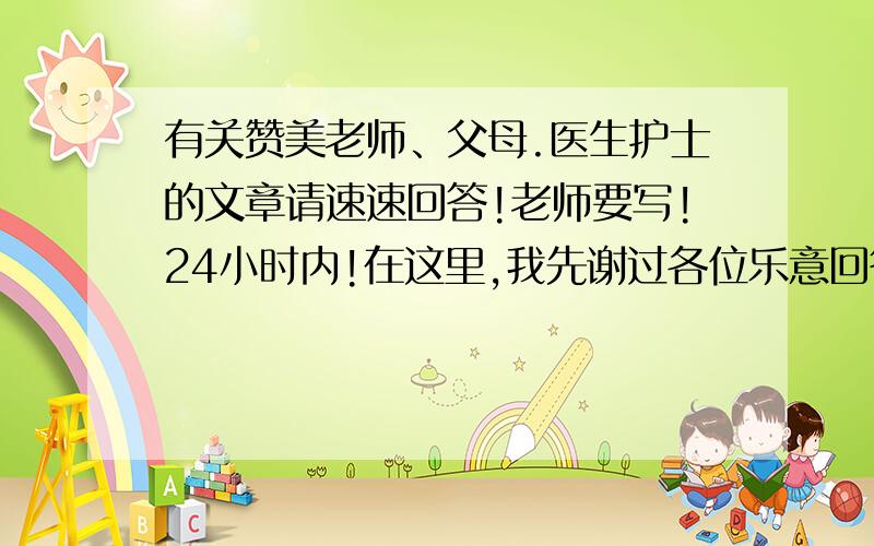 有关赞美老师、父母.医生护士的文章请速速回答!老师要写!24小时内!在这里,我先谢过各位乐意回答的大哥、大姐、小弟、小妹、大叔.