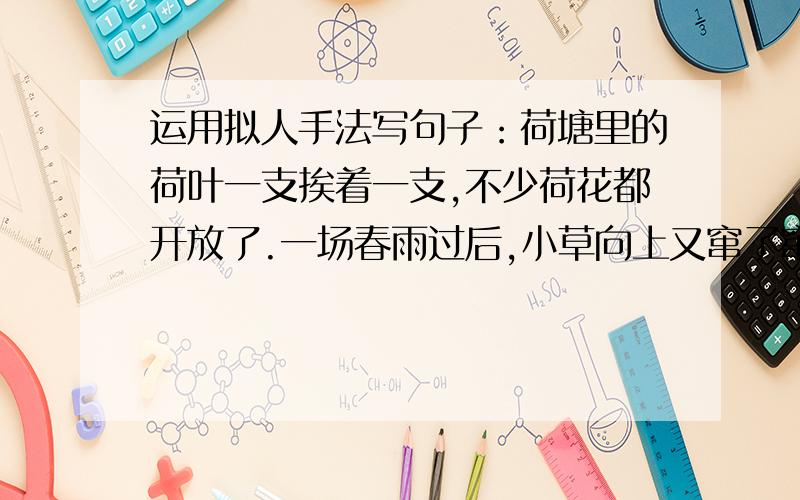 运用拟人手法写句子：荷塘里的荷叶一支挨着一支,不少荷花都开放了.一场春雨过后,小草向上又窜了窜,显得更有生机了.