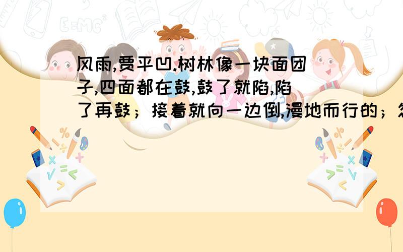 风雨,贾平凹.树林像一块面团子,四面都在鼓,鼓了就陷,陷了再鼓；接着就向一边倒,漫地而行的；忽的又腾上来了,飘忽不能固定；猛地又扑向另一边去,再也扯不断,忽大忽小,忽聚忽散；已经完